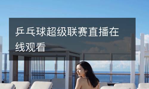 乒乓球超級聯(lián)賽直播在線觀看