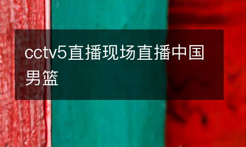 cctv5直播現(xiàn)場直播中國男籃